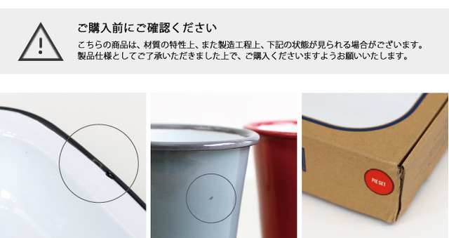 【画像左】琺瑯の性質上、また海外からの輸送上、表面にこすれや細かい琺瑯の剥がれが見受けられる場合があります。
【画像中央】釉薬は1つ1つ手作業で塗り付けを行うため、ムラやにじみなどに個体差があります。
焼成の際に針につるす箇所(針跡)やまれに釉薬のかかっていない点がありますが、こちらは不良品ではなく良品と判断させて頂いております。
【画像右】海外からの輸送上、箱に痛みが生じる場合がございます。予めご理解いただけますようお願いいたします。